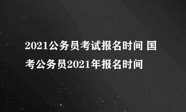 2021公务员考试报名时间 国考公务员2021年报名时间