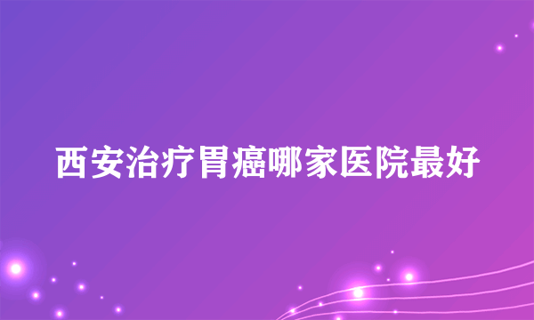 西安治疗胃癌哪家医院最好