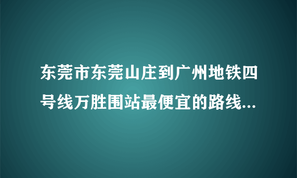 东莞市东莞山庄到广州地铁四号线万胜围站最便宜的路线是怎么样走的？