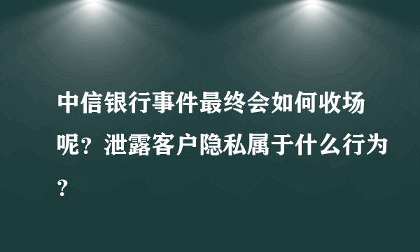 中信银行事件最终会如何收场呢？泄露客户隐私属于什么行为？