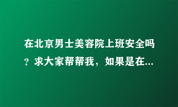 在北京男士美容院上班安全吗？求大家帮帮我，如果是在北京的男士美容院上班的可以给我建议吗？跪求帮助啊