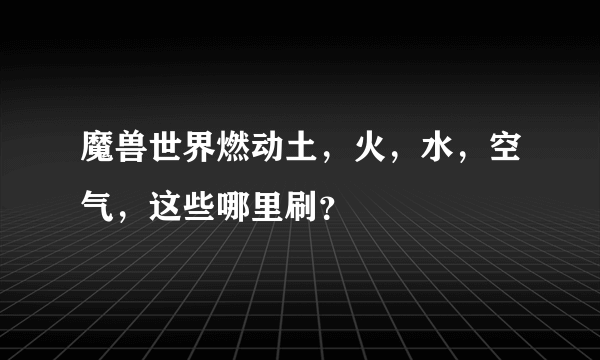 魔兽世界燃动土，火，水，空气，这些哪里刷？