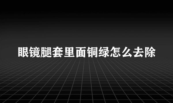 眼镜腿套里面铜绿怎么去除