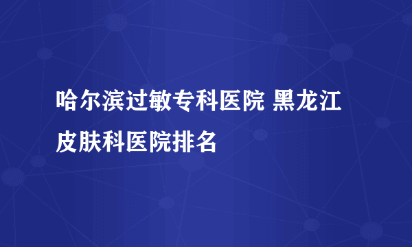 哈尔滨过敏专科医院 黑龙江 皮肤科医院排名