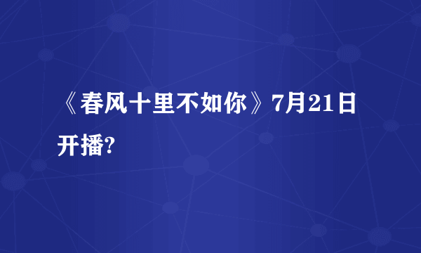 《春风十里不如你》7月21日开播?