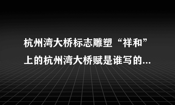 杭州湾大桥标志雕塑“祥和”上的杭州湾大桥赋是谁写的，谁有全文？