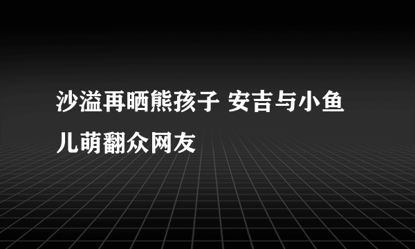 沙溢再晒熊孩子 安吉与小鱼儿萌翻众网友