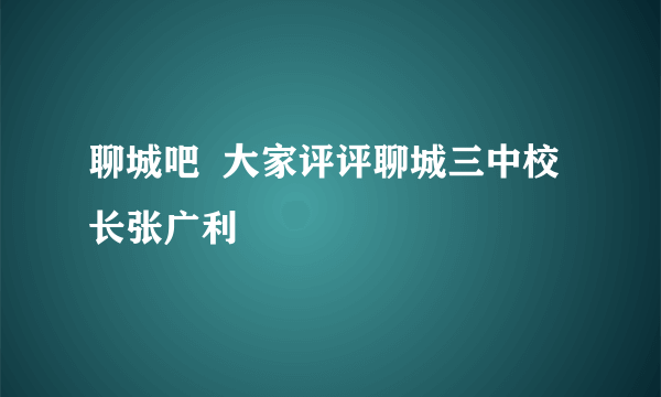 聊城吧  大家评评聊城三中校长张广利