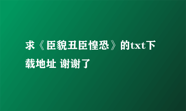 求《臣貌丑臣惶恐》的txt下载地址 谢谢了