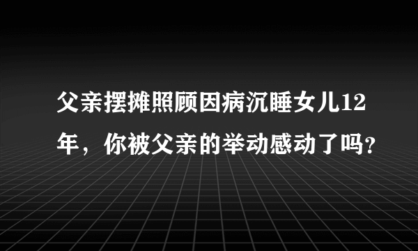 父亲摆摊照顾因病沉睡女儿12年，你被父亲的举动感动了吗？