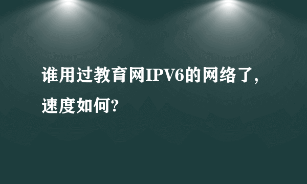 谁用过教育网IPV6的网络了,速度如何?