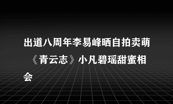 出道八周年李易峰晒自拍卖萌  《青云志》小凡碧瑶甜蜜相会