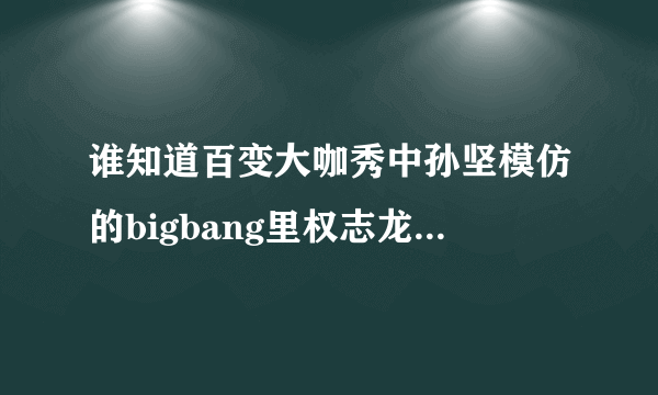 谁知道百变大咖秀中孙坚模仿的bigbang里权志龙的是他哪段视频？