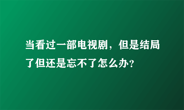 当看过一部电视剧，但是结局了但还是忘不了怎么办？