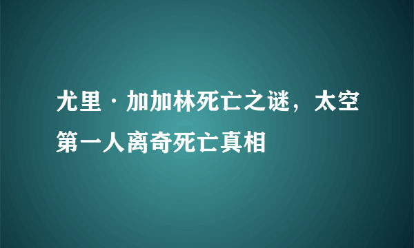 尤里·加加林死亡之谜，太空第一人离奇死亡真相