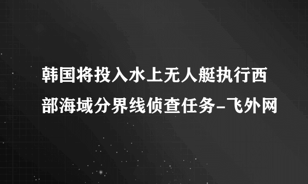 韩国将投入水上无人艇执行西部海域分界线侦查任务-飞外网