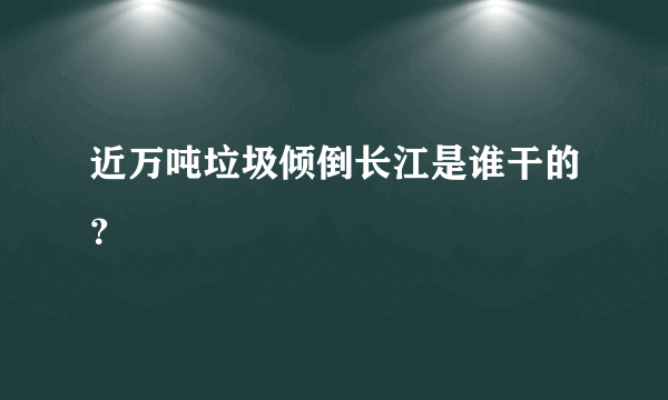 近万吨垃圾倾倒长江是谁干的？