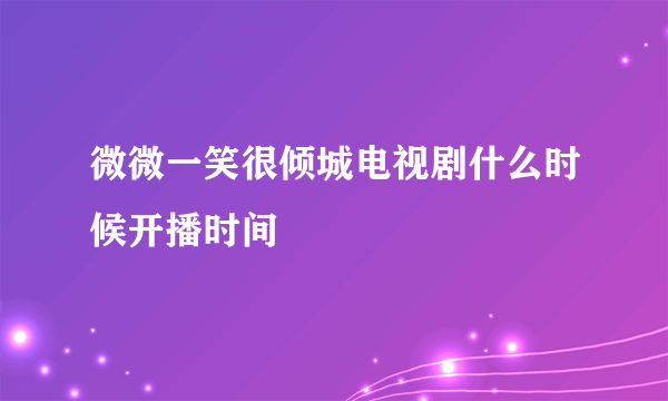 微微一笑很倾城电视剧什么时候开播时间