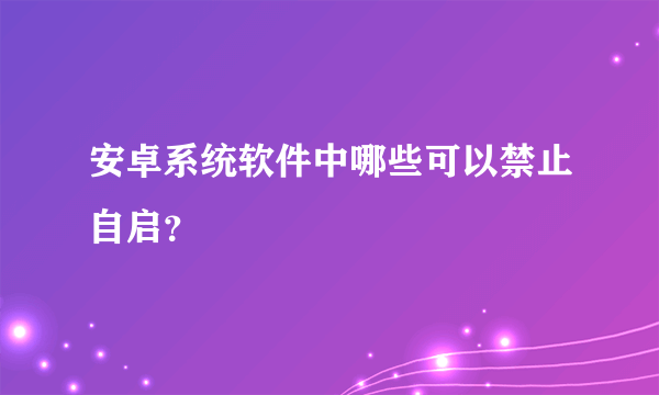 安卓系统软件中哪些可以禁止自启？