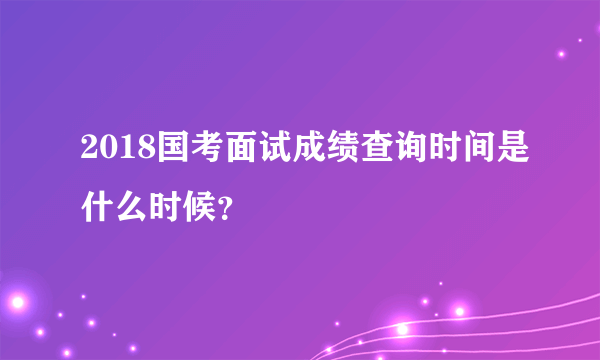 2018国考面试成绩查询时间是什么时候？