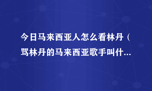 今日马来西亚人怎么看林丹（骂林丹的马来西亚歌手叫什么名字）