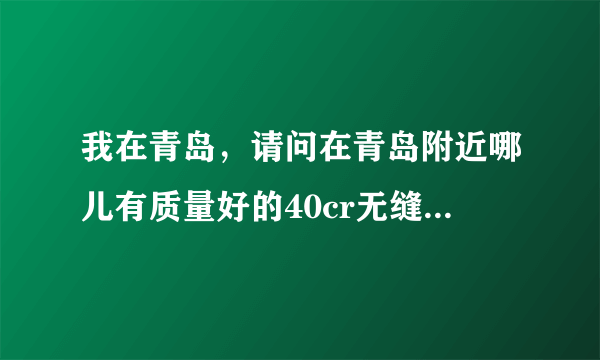 我在青岛，请问在青岛附近哪儿有质量好的40cr无缝钢管和35crmo钢板？