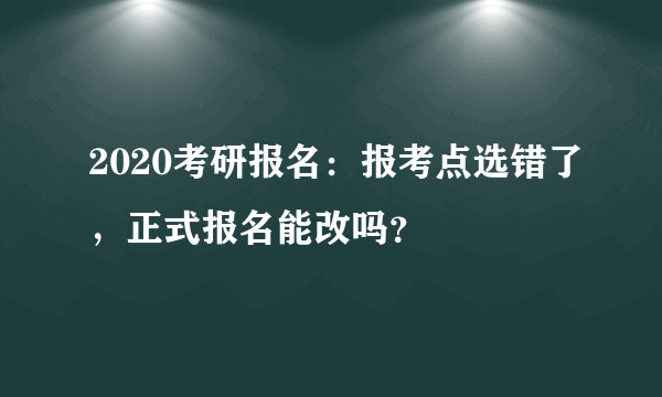 2020考研报名：报考点选错了，正式报名能改吗？