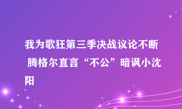 我为歌狂第三季决战议论不断 腾格尔直言“不公”暗讽小沈阳