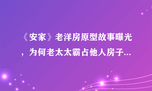 《安家》老洋房原型故事曝光，为何老太太霸占他人房子还理所应当的要钱?