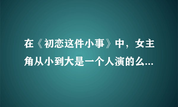 在《初恋这件小事》中，女主角从小到大是一个人演的么？为什么变化这么大？