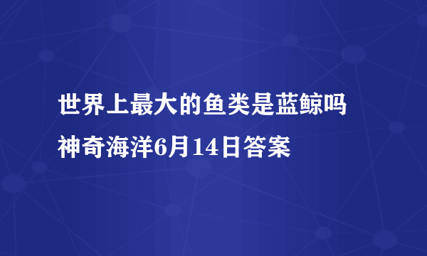 世界上最大的鱼类是蓝鲸吗 神奇海洋6月14日答案