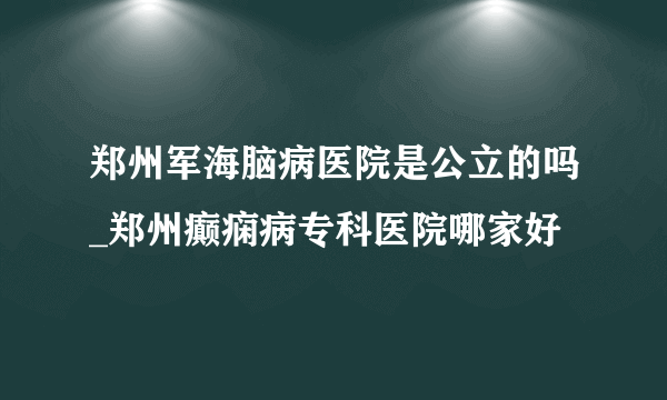 郑州军海脑病医院是公立的吗_郑州癫痫病专科医院哪家好