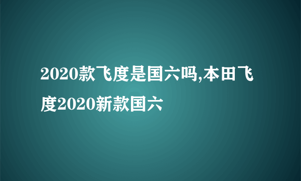 2020款飞度是国六吗,本田飞度2020新款国六