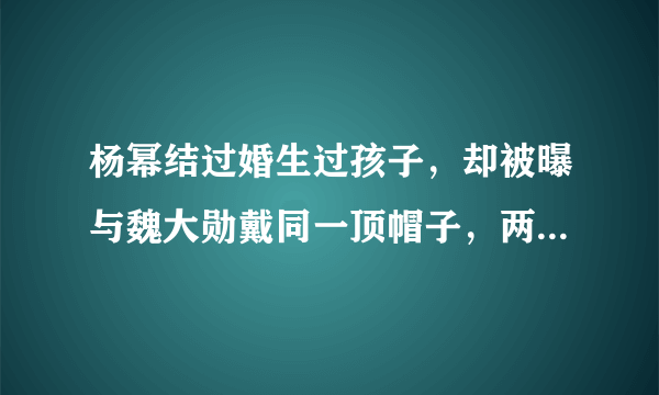 杨幂结过婚生过孩子，却被曝与魏大勋戴同一顶帽子，两人CP感十足