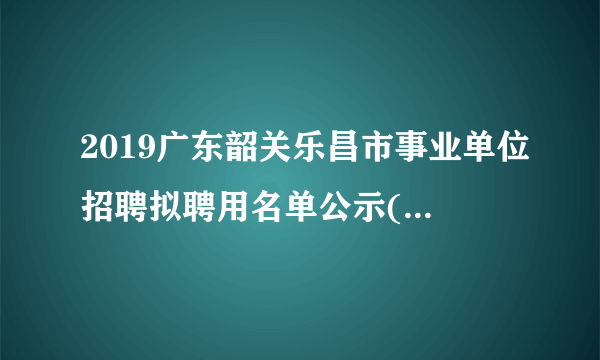 2019广东韶关乐昌市事业单位招聘拟聘用名单公示(第三批)