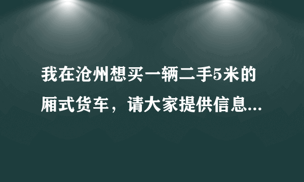 我在沧州想买一辆二手5米的厢式货车，请大家提供信息!谢谢啦？