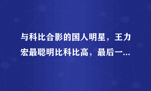 与科比合影的国人明星，王力宏最聪明比科比高，最后一图权利最大