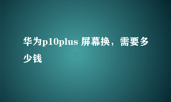 华为p10plus 屏幕换，需要多少钱