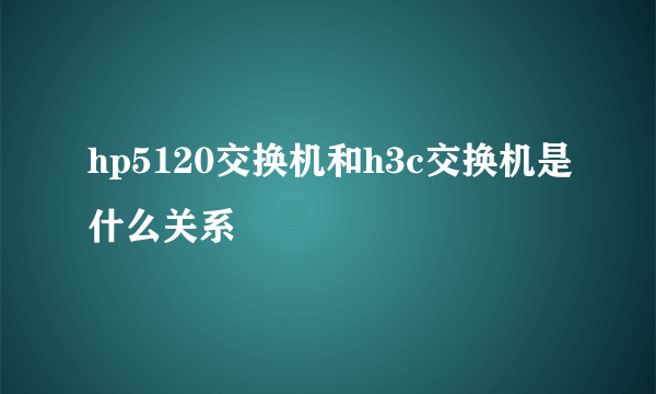 hp5120交换机和h3c交换机是什么关系