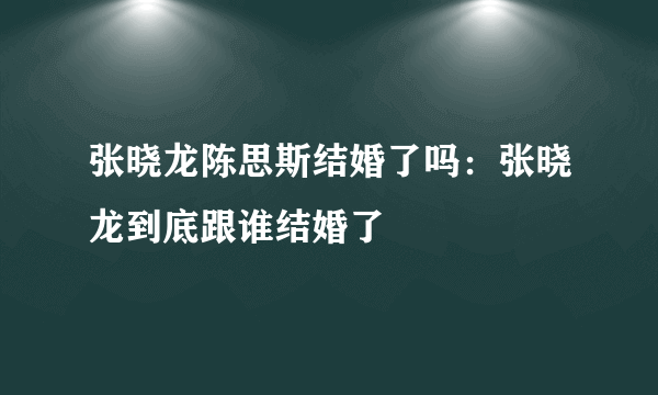 张晓龙陈思斯结婚了吗：张晓龙到底跟谁结婚了