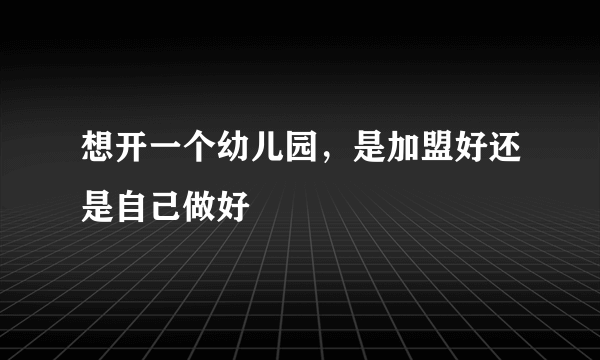 想开一个幼儿园，是加盟好还是自己做好