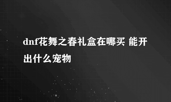 dnf花舞之春礼盒在哪买 能开出什么宠物