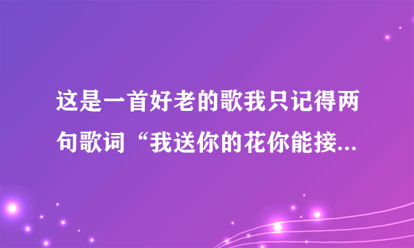 这是一首好老的歌我只记得两句歌词“我送你的花你能接受吗？我对你带你会在意吗？......”麻烦寻找 谢谢！