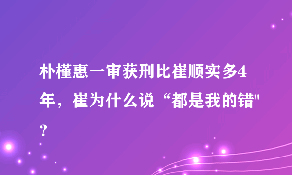 朴槿惠一审获刑比崔顺实多4年，崔为什么说“都是我的错