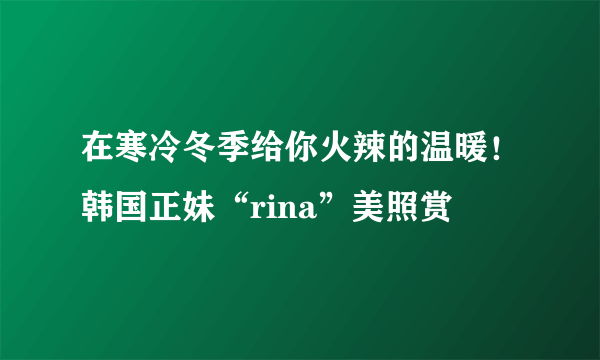 在寒冷冬季给你火辣的温暖！韩国正妹“rina”美照赏