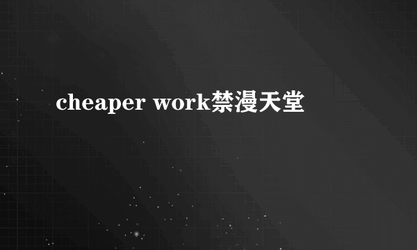 cheaper work禁漫天堂