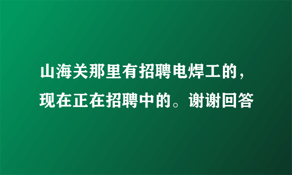 山海关那里有招聘电焊工的，现在正在招聘中的。谢谢回答