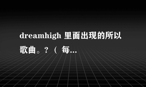 dreamhigh 里面出现的所以歌曲。? （ 每一集出现的歌曲）