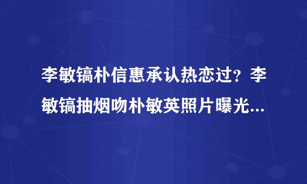 李敏镐朴信惠承认热恋过？李敏镐抽烟吻朴敏英照片曝光_飞外网