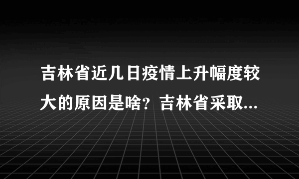 吉林省近几日疫情上升幅度较大的原因是啥？吉林省采取了哪些措施进行应对？下一步如何安排？答案来了！